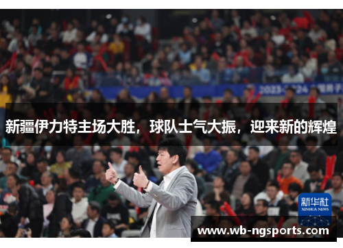 新疆伊力特主场大胜，球队士气大振，迎来新的辉煌