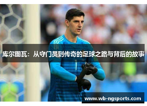 库尔图瓦：从守门员到传奇的足球之路与背后的故事