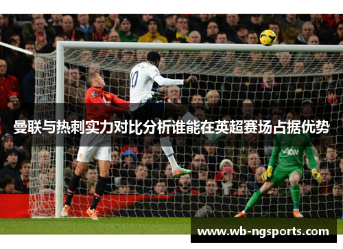 曼联与热刺实力对比分析谁能在英超赛场占据优势