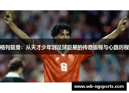 格列兹曼：从天才少年到足球巨星的传奇旅程与心路历程