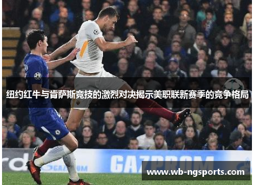纽约红牛与肯萨斯竞技的激烈对决揭示美职联新赛季的竞争格局